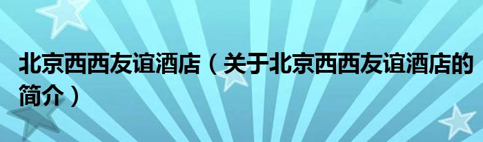 北京西西友谊酒店（关于北京西西友谊酒店的简介）