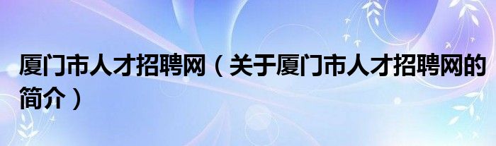 厦门市人才招聘网（关于厦门市人才招聘网的简介）