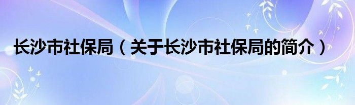 长沙市社保局（关于长沙市社保局的简介）